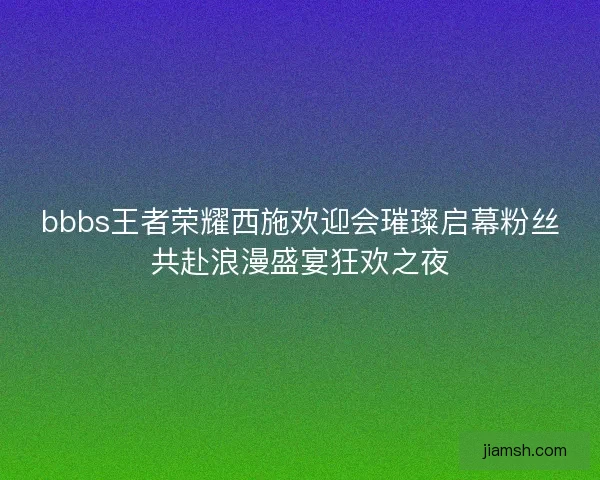 bbbs王者荣耀西施欢迎会璀璨启幕粉丝共赴浪漫盛宴狂欢之夜
