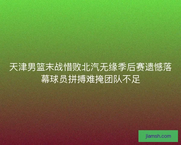 天津男篮末战惜败北汽无缘季后赛遗憾落幕球员拼搏难掩团队不足
