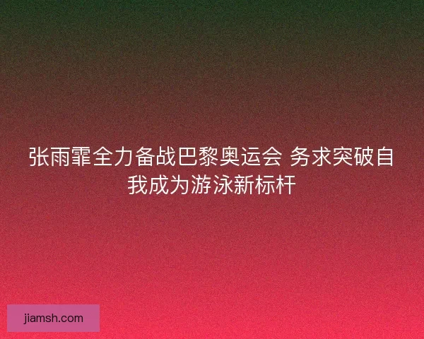 张雨霏全力备战巴黎奥运会 务求突破自我成为游泳新标杆